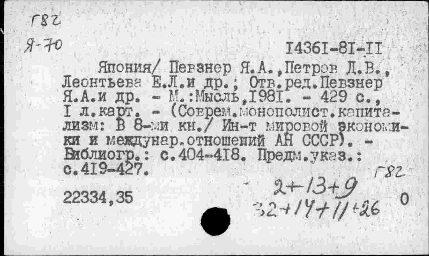 ﻿
>	14361-81-11
Япония/ Перзнер Я.А.»Петров Д.В., Леонтьева Е.Л.и др.; Отв.ред.Певзнер Я.А.и др. - ?Л.: Мысль, 1981. - 429 с., I л.карт. - (Соврем.монополист.капитализм: В 8-ми кн./ Ин-т мировой ЭКОНОМИКИ и междунар.отношений АН СССР). -Ейблиогр.: с.404-418. Предм.указ.: с. 419-427.
22334,35	г/ О